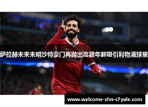 萨拉赫未来未明沙特豪门再抛出高额年薪吸引利物浦球星