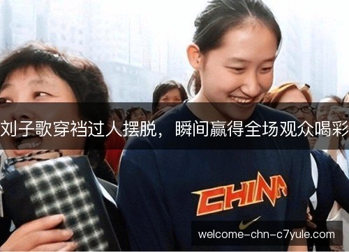 刘子歌穿裆过人摆脱，瞬间赢得全场观众喝彩